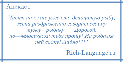 
    Чистя на кухне уже сто двадцатую рыбу, жена раздраженно говорит своему мужу—рыбаку: — Дорогой, по—человечески тебя прошу! На рыбалке пей водку! Ладно!?!?