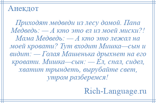 
    Приходят медведи из лесу домой. Папа Медведь: — А кто это ел из моей миски?! Мама Медведь: — А кто это лежал на моей кровати? Тут входит Мишка—сын и видит: — Голая Машенька дрыхнет на его кровати. Мишка—сын: — Ел, спал, сидел, хватит трындеть, вырубайте свет, утром разберемся!