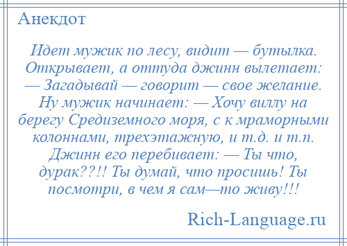 
    Идет мужик по лесу, видит — бутылка. Открывает, а оттуда джинн вылетает: — Загадывай — говорит — свое желание. Ну мужик начинает: — Хочу виллу на берегу Средиземного моря, с к мраморными колоннами, трехэтажную, и т.д. и т.п. Джинн его перебивает: — Ты что, дурак??!! Ты думай, что просишь! Ты посмотри, в чем я сам—то живу!!!