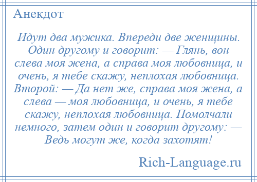 
    Идут два мужика. Впереди две женщины. Один другому и говорит: — Глянь, вон слева моя жена, а справа моя любовница, и очень, я тебе скажу, неплохая любовница. Второй: — Да нет же, справа моя жена, а слева — моя любовница, и очень, я тебе скажу, неплохая любовница. Помолчали немного, затем один и говорит другому: — Ведь могут же, когда захотят!