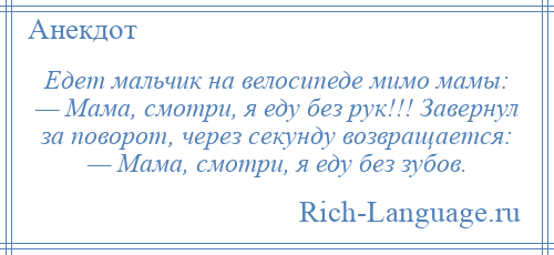 
    Едет мальчик на велосипеде мимо мамы: — Мама, смотри, я еду без рук!!! Завернул за поворот, через секунду возвращается: — Мама, смотри, я еду без зубов.