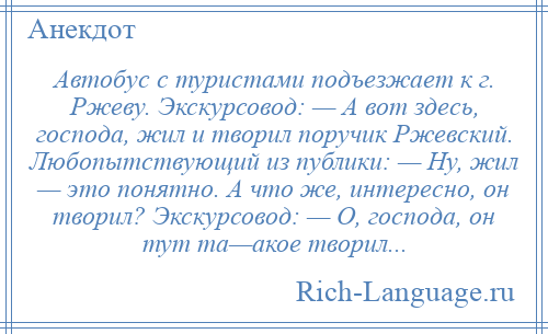 
    Автобус с туристами подъезжает к г. Ржеву. Экскурсовод: — А вот здесь, господа, жил и творил поручик Ржевский. Любопытствующий из публики: — Ну, жил — это понятно. А что же, интересно, он творил? Экскурсовод: — О, господа, он тут та—акое творил...