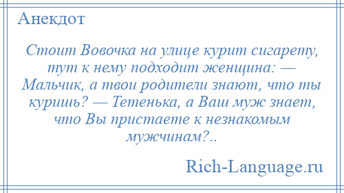 
    Стоит Вовочка на улице курит сигарету, тут к нему подходит женщина: — Мальчик, а твои родители знают, что ты куришь? — Тетенька, а Ваш муж знает, что Вы пристаете к незнакомым мужчинам?..