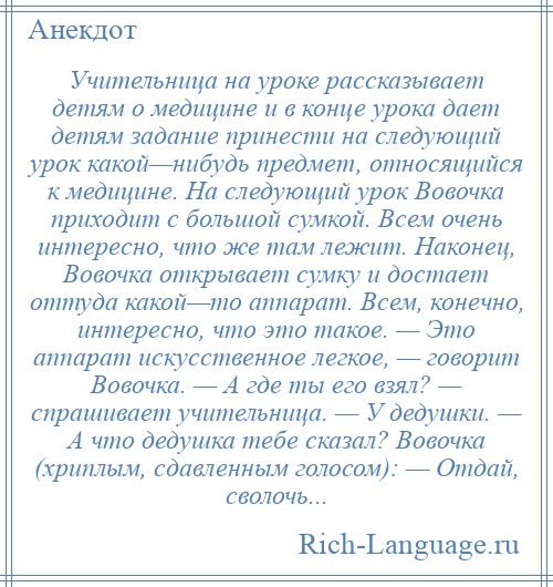 
    Учительница на уроке рассказывает детям о медицине и в конце урока дает детям задание принести на следующий урок какой—нибудь предмет, относящийся к медицине. На следующий урок Вовочка приходит с большой сумкой. Всем очень интересно, что же там лежит. Наконец, Вовочка открывает сумку и достает оттуда какой—то аппарат. Всем, конечно, интересно, что это такое. — Это аппарат искусственное легкое, — говорит Вовочка. — А где ты его взял? — спрашивает учительница. — У дедушки. — А что дедушка тебе сказал? Вовочка (хриплым, сдавленным голосом): — Отдай, сволочь...