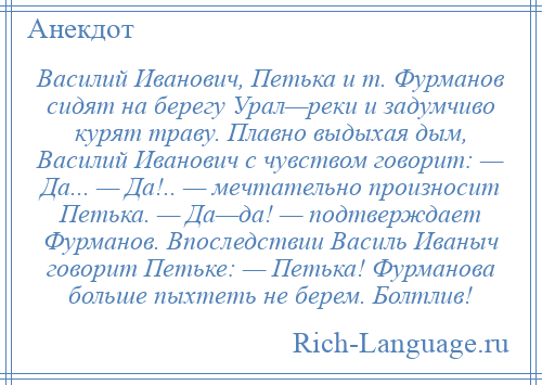 
    Василий Иванович, Петька и т. Фурманов сидят на берегу Урал—реки и задумчиво курят траву. Плавно выдыхая дым, Василий Иванович с чувством говорит: — Да... — Да!.. — мечтательно произносит Петька. — Да—да! — подтверждает Фурманов. Впоследствии Василь Иваныч говорит Петьке: — Петька! Фурманова больше пыхтеть не берем. Болтлив!