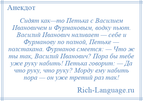 
    Сидят как—то Петька с Василием Ивановичем и Фурмановым, водку пьют. Василий Иванович наливает — себе и Фурманову по полной, Петьке — полстакана. Фурманов смеется: — Что ж ты так, Василий Иванович? Пора бы тебе уже руку набить! Петька говорит: — Да что руку, что руку? Морду ему набить пора — он уже третий раз так!