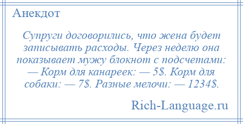 
    Супруги договорились, что жена будет записывать расходы. Через неделю она показывает мужу блокнот с подсчетами: — Корм для канареек: — 5$. Корм для собаки: — 7$. Разные мелочи: — 1234$.