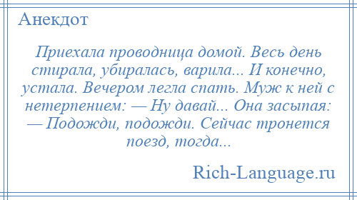 
    Приехала проводница домой. Весь день стирала, убиралась, варила... И конечно, устала. Вечером легла спать. Муж к ней с нетерпением: — Ну давай... Она засыпая: — Подожди, подожди. Сейчас тронется поезд, тогда...
