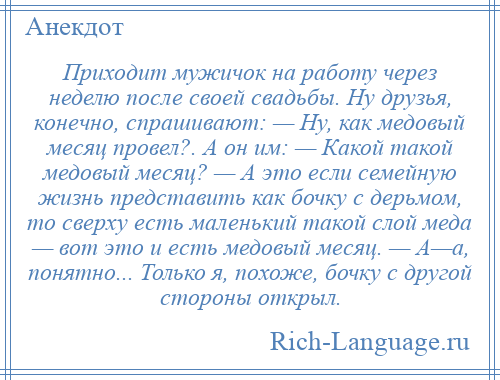 
    Приходит мужичок на работу через неделю после своей свадьбы. Ну друзья, конечно, спрашивают: — Ну, как медовый месяц провел?. А он им: — Какой такой медовый месяц? — А это если семейную жизнь представить как бочку с дерьмом, то сверху есть маленький такой слой меда — вот это и есть медовый месяц. — А—а, понятно... Только я, похоже, бочку с другой стороны открыл.