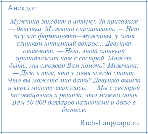 
    Мужчина заходит а аптеку. За прилавком — девушка. Мужчина спрашивает: — Нет ли у вас фармацевта—мужчины, у меня слишком интимный вопрос... Девушка отвечает: — Нет, этой аптекой принадлежит нам с сестрой. Может быть, мы сможем Вам помочь? Мужчина: — Дело в том, что у меня всегда стоит. Что вы можете мне дать? Девушка вышла и через минуту вернулась: — Мы с сестрой посовещались и решила, что можем дать Вам 50 000 долларов наличными и долю в бизнесе.