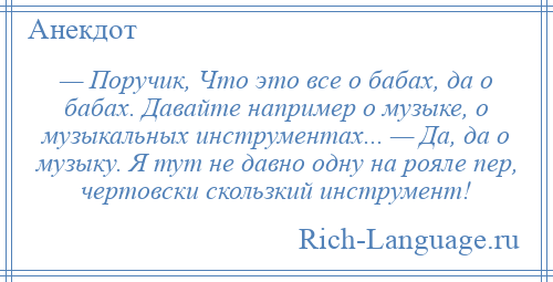 
    — Поручик, Что это все о бабах, да о бабах. Давайте например о музыке, о музыкальных инструментах... — Да, да о музыку. Я тут не давно одну на рояле пер, чертовски скользкий инструмент!