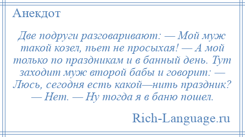 
    Две подруги разговаривают: — Мой муж такой козел, пьет не просыхая! — А мой только по праздникам и в банный день. Тут заходит муж второй бабы и говорит: — Люсь, сегодня есть какой—нить праздник? — Нет. — Ну тогда я в баню пошел.