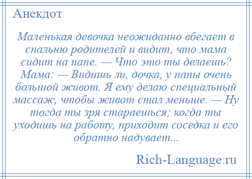 
    Маленькая девочка неожиданно вбегает в спальню родителей и видит, что мама сидит на папе. — Что это ты делаешь? Мама: — Видишь ли, дочка, у папы очень большой живот. Я ему делаю специальный массаж, чтобы живот стал меньше. — Ну тогда ты зря стараешься; когда ты уходишь на работу, приходит соседка и его обратно надувает...