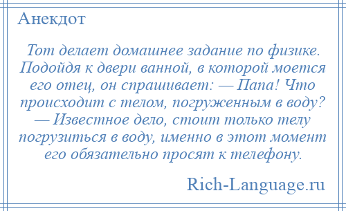 
    Тот делает домашнее задание по физике. Подойдя к двери ванной, в которой моется его отец, он спрашивает: — Папа! Что происходит с телом, погруженным в воду? — Известное дело, стоит только телу погрузиться в воду, именно в этот момент его обязательно просят к телефону.