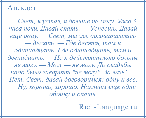 
    — Свет, я устал, я больше не могу. Уже 3 часа ночи. Давай спать. — Успеешь. Давай еще одну. — Свет, мы же договаривались — десять. — Где десять, там и одиннадцать. Где одиннадцать, там и двенадцать. — Но я действительно больше не могу. — Могу — не могу. До свадьбы надо было говорить не могу . За лазь! — Нет, Свет, давай договоримся: одну и все. — Ну, хорошо, хорошо. Наклеим еще одну обоину и спать.