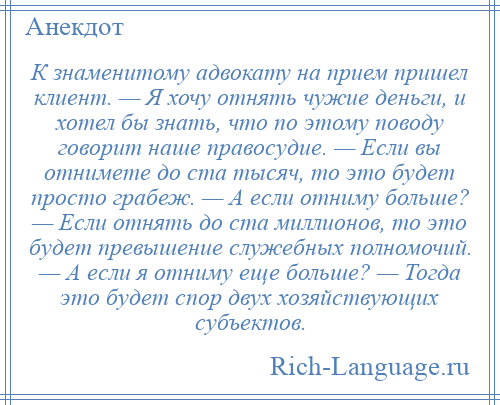 
    К знаменитому адвокату на прием пришел клиент. — Я хочу отнять чужие деньги, и хотел бы знать, что по этому поводу говорит наше правосудие. — Если вы отнимете до ста тысяч, то это будет просто грабеж. — А если отниму больше? — Если отнять до ста миллионов, то это будет превышение служебных полномочий. — А если я отниму еще больше? — Тогда это будет спор двух хозяйствующих субъектов.