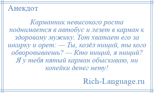 
    Карманник невысокого роста поднимается в автобус и лезет в карман к здоровому мужику. Тот хватает его за шкирку и орет: — Ты, козёл нищий, ты кого обворовываешь? — Кто нищий, я нищий? Я у тебя пятый карман обыскиваю, ни копейки денег нету!