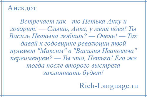 
    Встречает как—то Петька Анку и говорит: — Слышь, Анка, у меня идея! Ты Василь Иваныча любишь? — Очень! — Так давай к годовщине революции твой пулемет Максим в Василия Ивановича переименуем? — Ты что, Петька! Его же тогда после второго выстрела заклинивать будет!