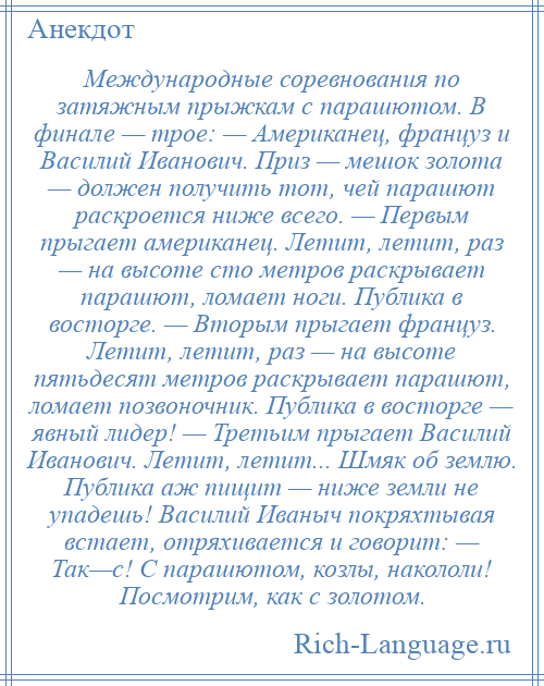 
    Международные соревнования по затяжным прыжкам с парашютом. В финале — трое: — Американец, француз и Василий Иванович. Приз — мешок золота — должен получить тот, чей парашют раскроется ниже всего. — Первым прыгает американец. Летит, летит, раз — на высоте сто метров раскрывает парашют, ломает ноги. Публика в восторге. — Вторым прыгает француз. Летит, летит, раз — на высоте пятьдесят метров раскрывает парашют, ломает позвоночник. Публика в восторге — явный лидер! — Третьим прыгает Василий Иванович. Летит, летит... Шмяк об землю. Публика аж пищит — ниже земли не упадешь! Василий Иваныч покряхтывая встает, отряхивается и говорит: — Так—с! С парашютом, козлы, накололи! Посмотрим, как с золотом.