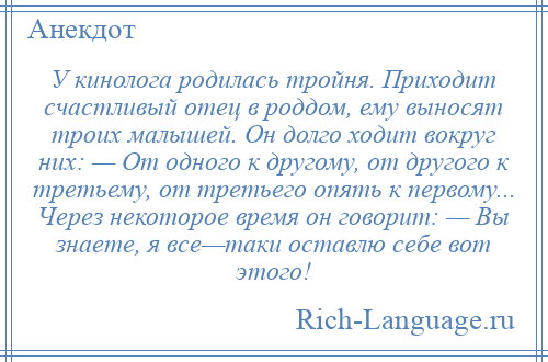 
    У кинолога родилась тройня. Приходит счастливый отец в роддом, ему выносят троих малышей. Он долго ходит вокруг них: — От одного к другому, от другого к третьему, от третьего опять к первому... Через некоторое время он говорит: — Вы знаете, я все—таки оставлю себе вот этого!