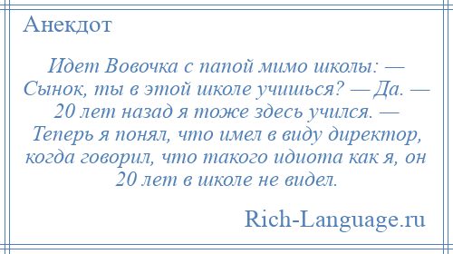 
    Идет Вовочка с папой мимо школы: — Сынок, ты в этой школе учишься? — Да. — 20 лет назад я тоже здесь учился. — Теперь я понял, что имел в виду директор, когда говорил, что такого идиота как я, он 20 лет в школе не видел.