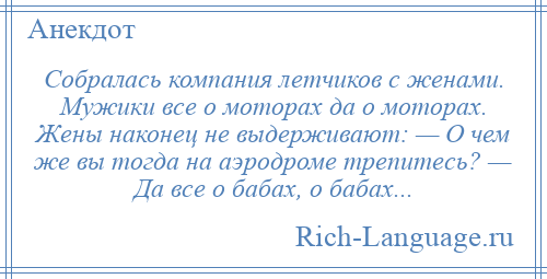 
    Собралась компания летчиков с женами. Мужики все о моторах да о моторах. Жены наконец не выдерживают: — О чем же вы тогда на аэродроме трепитесь? — Да все о бабах, о бабах...