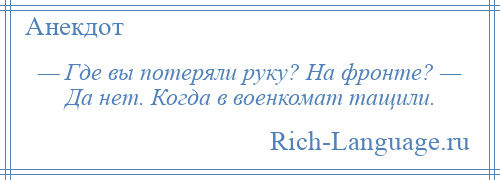 
    — Где вы потеряли руку? На фронте? — Да нет. Когда в военкомат тащили.