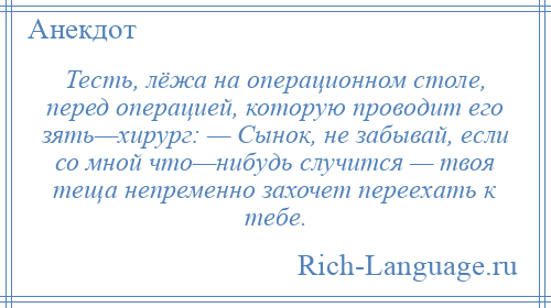 
    Тесть, лёжа на операционном столе, перед операцией, которую проводит его зять—хирург: — Сынок, не забывай, если со мной что—нибудь случится — твоя теща непременно захочет переехать к тебе.