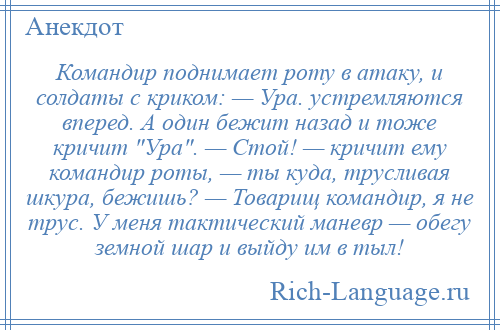 
    Командир поднимает роту в атаку, и солдаты с криком: — Ура. устремляются вперед. А один бежит назад и тоже кричит Ура . — Стой! — кричит ему командир роты, — ты куда, трусливая шкура, бежишь? — Товарищ командир, я не трус. У меня тактический маневр — обегу земной шар и выйду им в тыл!