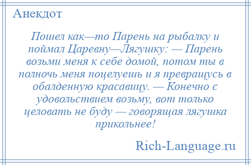 
    Пошел как—то Парень на рыбалку и поймал Царевну—Лягушку: — Парень возьми меня к себе домой, потом ты в полночь меня поцелуешь и я превращусь в обалденную красавицу. — Конечно с удовольствием возьму, вот только целовать не буду — говорящая лягушка прикольнее!