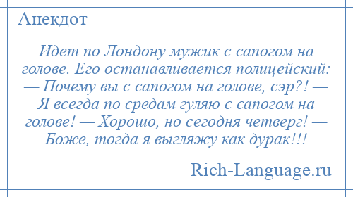 
    Идет по Лондону мужик с сапогом на голове. Его останавливается полицейский: — Почему вы с сапогом на голове, сэр?! — Я всегда по средам гуляю с сапогом на голове! — Хорошо, но сегодня четверг! — Боже, тогда я выгляжу как дурак!!!