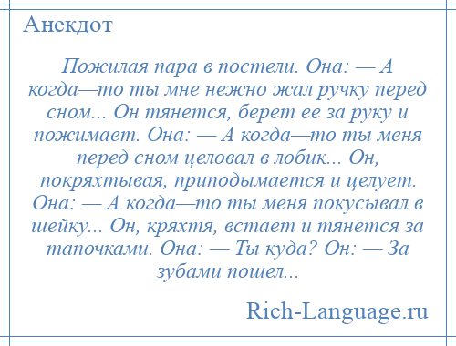 
    Пожилая пара в постели. Она: — А когда—то ты мне нежно жал ручку перед сном... Он тянется, берет ее за руку и пожимает. Она: — А когда—то ты меня перед сном целовал в лобик... Он, покряхтывая, приподымается и целует. Она: — А когда—то ты меня покусывал в шейку... Он, кряхтя, встает и тянется за тапочками. Она: — Ты куда? Он: — За зубами пошел...