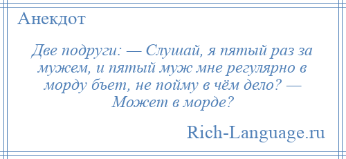 
    Две подруги: — Слушай, я пятый раз за мужем, и пятый муж мне регулярно в морду бъет, не пойму в чём дело? — Может в морде?