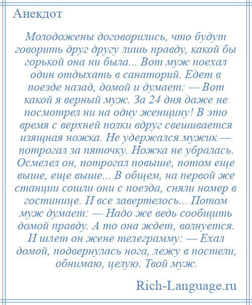 
    Молодожены договорились, что будут говорить друг другу лишь правду, какой бы горькой она ни была... Вот муж поехал один отдыхать в санаторий. Едет в поезде назад, домой и думает: — Вот какой я верный муж. За 24 дня даже не посмотрел ни на одну женщину! В это время с верхней полки вдруг свешивается изящная ножка. Hе удержался мужик — потрогал за пяточку. Ножка не убралась. Осмелел он, потрогал повыше, потом еще выше, еще выше... В общем, на первой же станции сошли они с поезда, сняли номер в гостинице. И все завертелось... Потом муж думает: — Надо же ведь сообщить домой правду. А то она ждет, волнуется. И шлет он жене телеграмму: — Ехал домой, подвернулась нога, лежу в постели, обнимаю, целую. Твой муж.