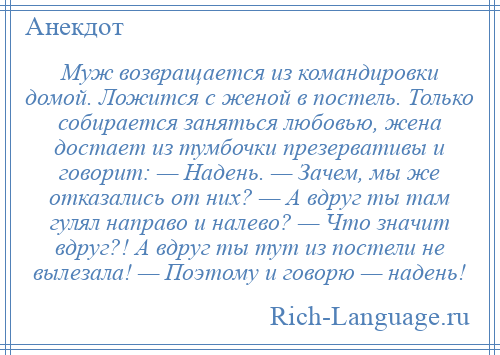 
    Муж возвращается из командировки домой. Ложится с женой в постель. Только собирается заняться любовью, жена достает из тумбочки презервативы и говорит: — Надень. — Зачем, мы же отказались от них? — А вдруг ты там гулял направо и налево? — Что значит вдруг?! А вдруг ты тут из постели не вылезала! — Поэтому и говорю — надень!