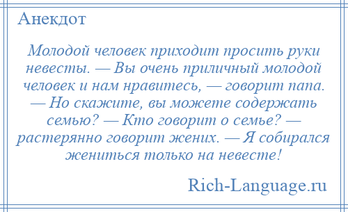 
    Молодой человек приходит просить руки невесты. — Вы очень приличный молодой человек и нам нравитесь, — говорит папа. — Но скажите, вы можете содержать семью? — Кто говорит о семье? — растерянно говорит жених. — Я собирался жениться только на невесте!