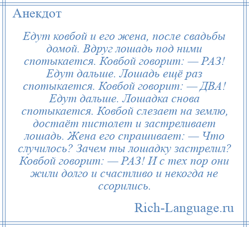 
    Едут ковбой и его жена, после свадьбы домой. Вдруг лошадь под ними спотыкается. Ковбой говорит: — РАЗ! Едут дальше. Лошадь ещё раз спотыкается. Ковбой говорит: — ДВА! Едут дальше. Лошадка снова спотыкается. Ковбой слезает на землю, достаёт пистолет и застреливает лошадь. Жена его спрашивает: — Что случилось? Зачем ты лошадку застрелил? Ковбой говорит: — РАЗ! И с тех пор они жили долго и счастливо и некогда не ссорились.