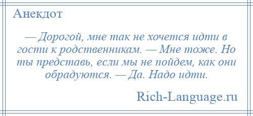 
    — Дорогой, мне так не хочется идти в гости к родственникам. — Мне тоже. Но ты представь, если мы не пойдем, как они обрадуются. — Да. Надо идти.