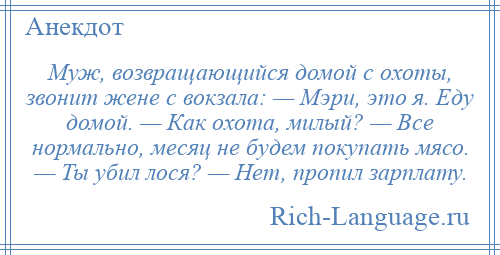 
    Муж, возвращающийся домой с охоты, звонит жене с вокзала: — Мэри, это я. Еду домой. — Как охота, милый? — Все нормально, месяц не будем покупать мясо. — Ты убил лося? — Нет, пропил зарплату.