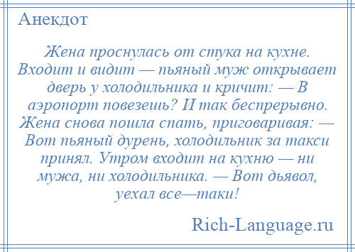 
    Жена проснулась от стука на кухне. Входит и видит — пьяный муж открывает дверь у холодильника и кричит: — В аэропорт повезешь? И так беспрерывно. Жена снова пошла спать, приговаривая: — Вот пьяный дурень, холодильник за такси принял. Утром входит на кухню — ни мужа, ни холодильника. — Вот дьявол, уехал все—таки!