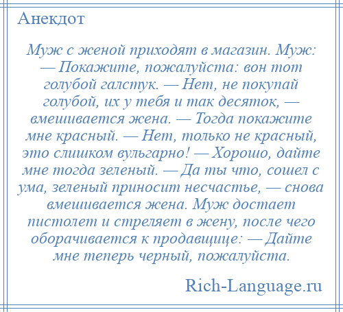 
    Муж с женой приходят в магазин. Муж: — Покажите, пожалуйста: вон тот голубой галстук. — Нет, не покупай голубой, их у тебя и так десяток, — вмешивается жена. — Тогда покажите мне красный. — Нет, только не красный, это слишком вульгарно! — Хорошо, дайте мне тогда зеленый. — Да ты что, сошел с ума, зеленый приносит несчастье, — снова вмешивается жена. Муж достает пистолет и стреляет в жену, после чего оборачивается к продавщице: — Дайте мне теперь черный, пожалуйста.
