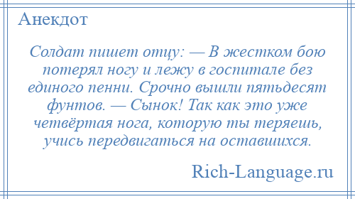 
    Солдат пишет отцу: — В жестком бою потерял ногу и лежу в госпитале без единого пенни. Срочно вышли пятьдесят фунтов. — Сынок! Так как это уже четвёртая нога, которую ты теряешь, учись передвигаться на оставшихся.