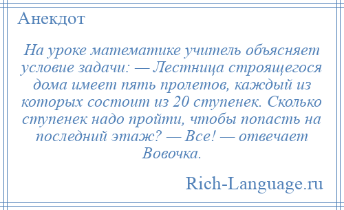 
    На уроке математике учитель объясняет условие задачи: — Лестница строящегося дома имеет пять пролетов, каждый из которых состоит из 20 ступенек. Сколько ступенек надо пройти, чтобы попасть на последний этаж? — Все! — отвечает Вовочка.