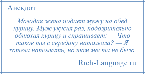 
    Молодая жена подает мужу на обед курицу. Муж укусил раз, подозрительно обнюхал курицу и спрашивает: — Что такое ты в середину натолкала? — Я хотела натолкать, но там места не было.