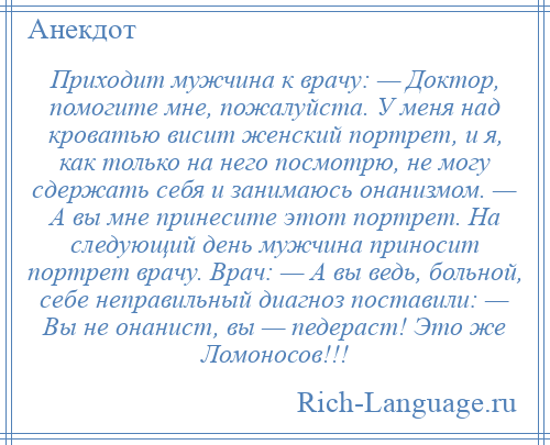 
    Приходит мужчина к врачу: — Доктор, помогите мне, пожалуйста. У меня над кроватью висит женский портрет, и я, как только на него посмотрю, не могу сдержать себя и занимаюсь онанизмом. — А вы мне принесите этот портрет. На следующий день мужчина приносит портрет врачу. Врач: — А вы ведь, больной, себе неправильный диагноз поставили: — Вы не онанист, вы — педераст! Это же Ломоносов!!!