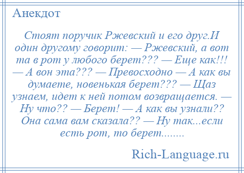 
    Стоят поручик Ржевский и его друг.И один другому говорит: — Ржевский, а вот та в рот у любого берет??? — Еще как!!! — А вон эта??? — Превосходно — А как вы думаете, новенькая берет??? — Щаз узнаем, идет к ней потом возвращается. — Ну что?? — Берет! — А как вы узнали?? Она сама вам сказала?? — Ну так...если есть рот, то берет........