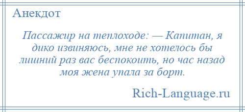 
    Пассажир на теплоходе: — Капитан, я дико извиняюсь, мне не хотелось бы лишний раз вас беспокоить, но час назад моя жена упала за борт.