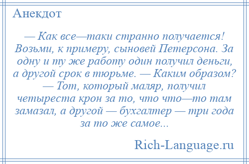 
    — Как все—таки странно получается! Возьми, к примеру, сыновей Петерсона. За одну и ту же работу один получил деньги, а другой срок в тюрьме. — Каким образом? — Тот, который маляр, получил четыреста крон за то, что что—то там замазал, а другой — бухгалтер — три года за то же самое...