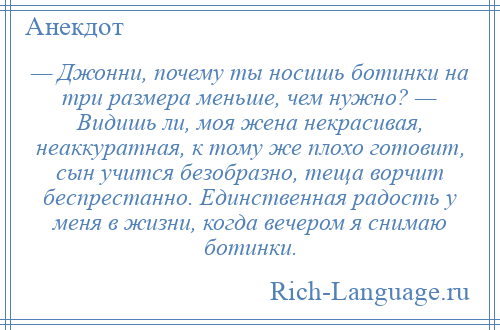 
    — Джонни, почему ты носишь ботинки на три размера меньше, чем нужно? — Видишь ли, моя жена некрасивая, неаккуратная, к тому же плохо готовит, сын учится безобразно, теща ворчит беспрестанно. Единственная радость у меня в жизни, когда вечером я снимаю ботинки.