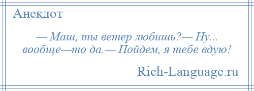 
    — Маш, ты ветер любишь?— Ну... вообще—то да.— Пойдем, я тебе вдую!